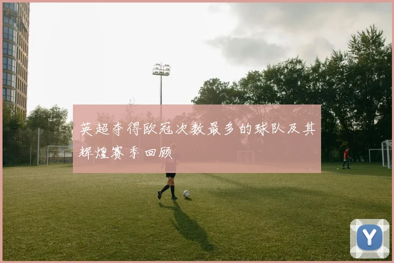 英超夺得欧冠次数最多的球队及其辉煌赛季回顾