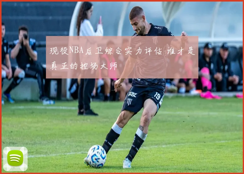 现役NBA后卫综合实力评估 谁才是真正的控场大师