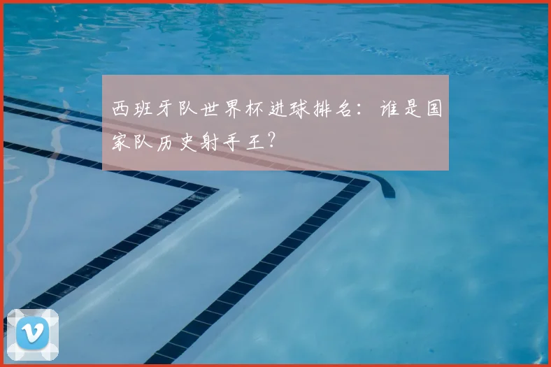西班牙队世界杯进球排名：谁是国家队历史射手王？
