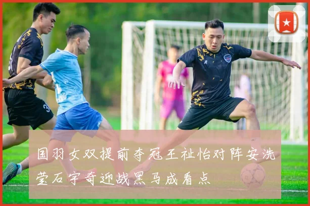 国羽女双提前夺冠王祉怡对阵安洗莹石宇奇迎战黑马成看点