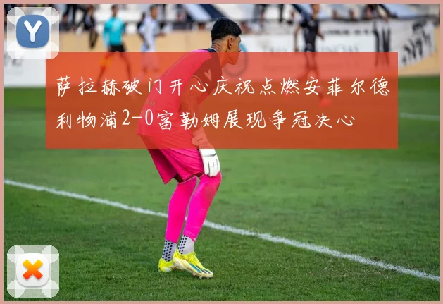 萨拉赫破门开心庆祝点燃安菲尔德利物浦2-0富勒姆展现争冠决心