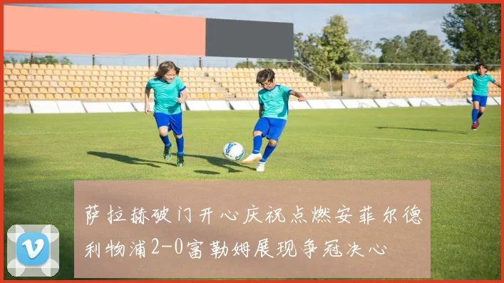 萨拉赫破门开心庆祝点燃安菲尔德利物浦2-0富勒姆展现争冠决心